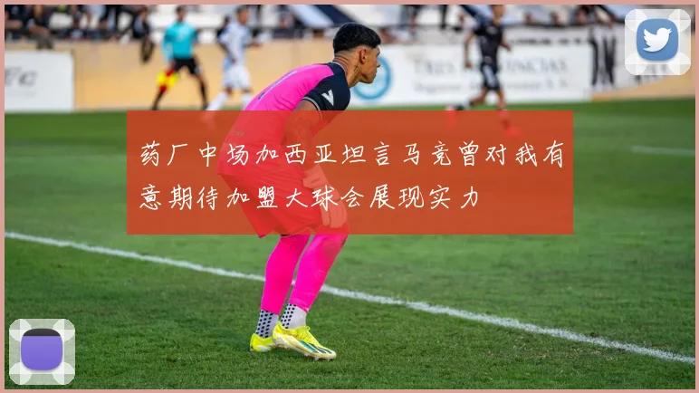 药厂中场加西亚坦言马竞曾对我有意期待加盟大球会展现实力
