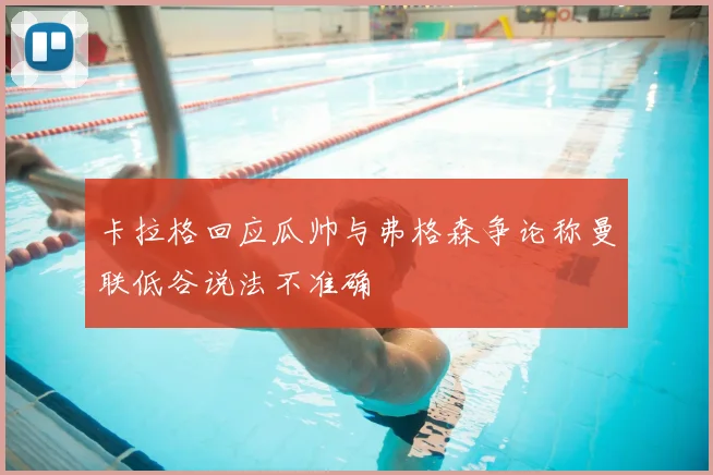卡拉格回应瓜帅与弗格森争论称曼联低谷说法不准确
