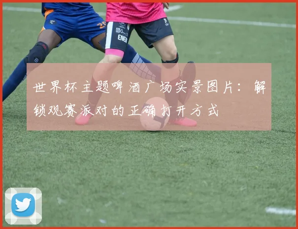 世界杯主题啤酒广场实景图片：解锁观赛派对的正确打开方式