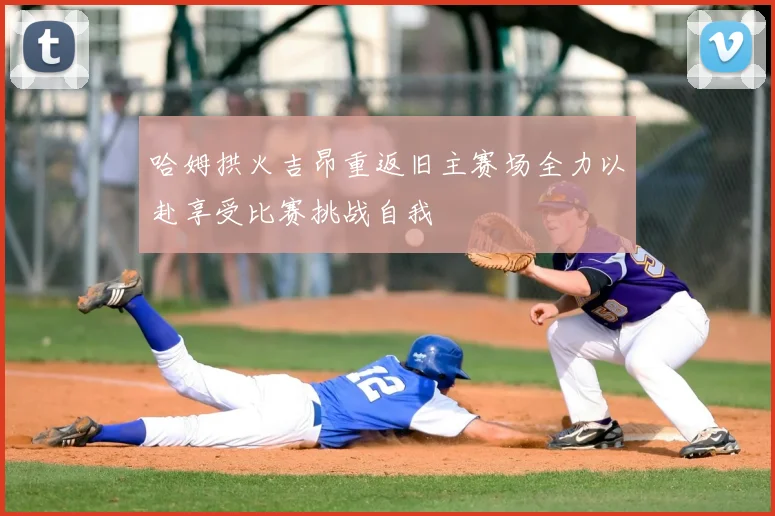 哈姆拱火吉昂重返旧主赛场全力以赴享受比赛挑战自我