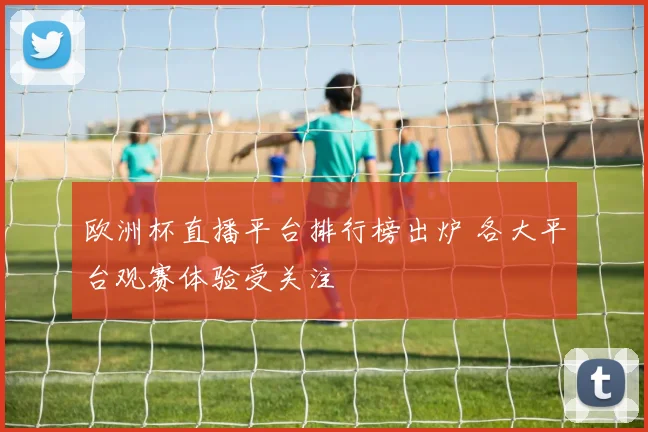 欧洲杯直播平台排行榜出炉 各大平台观赛体验受关注
