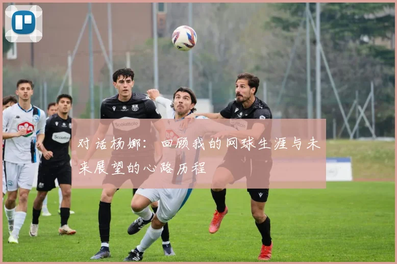 对话杨娜:回顾我的网球生涯与未来展望的心路历程