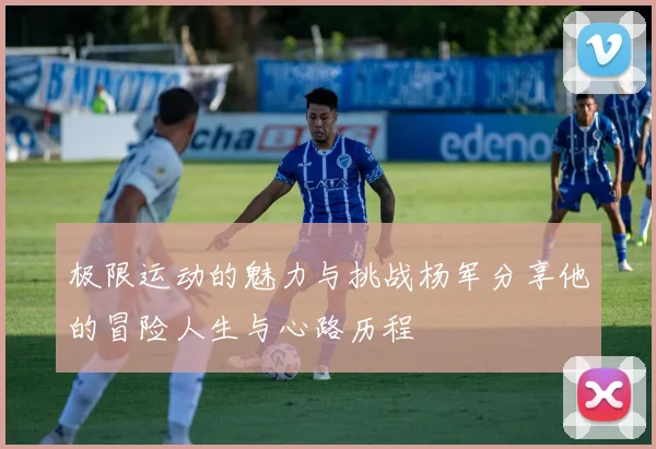 极限运动的魅力与挑战杨军分享他的冒险人生与心路历程