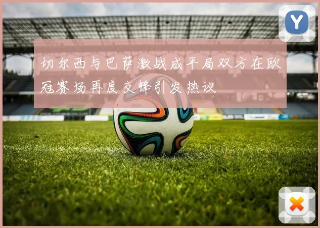 切尔西与巴萨激战成平局双方在欧冠赛场再度交锋引发热议